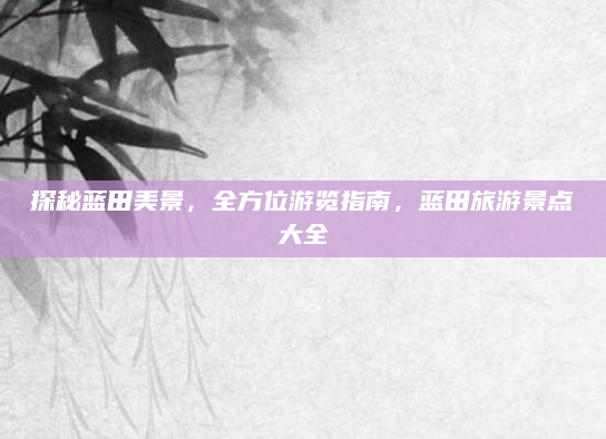 探秘蓝田美景，全方位游览指南，蓝田旅游景点大全