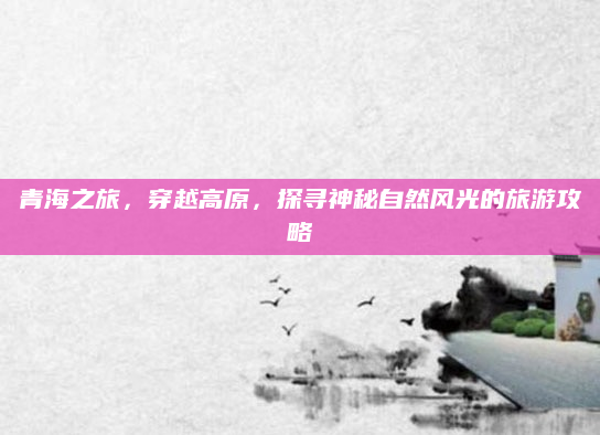 青海之旅，穿越高原，探寻神秘自然风光的旅游攻略