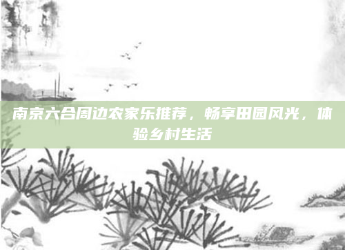 南京六合周边农家乐推荐，畅享田园风光，体验乡村生活