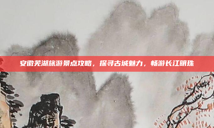 安徽芜湖旅游景点攻略，探寻古城魅力，畅游长江明珠