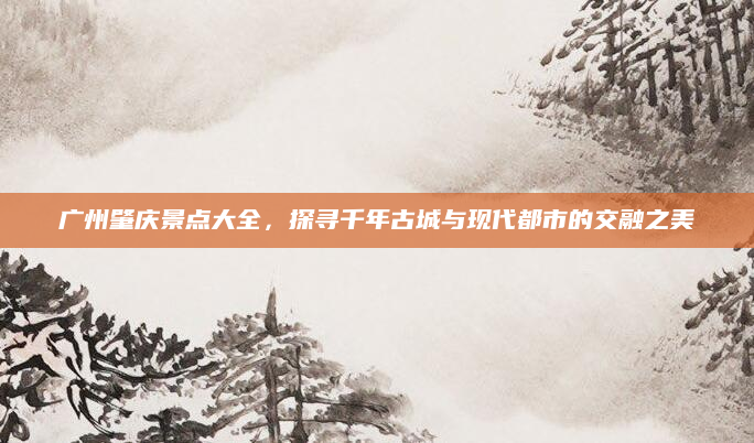 广州肇庆景点大全，探寻千年古城与现代都市的交融之美
