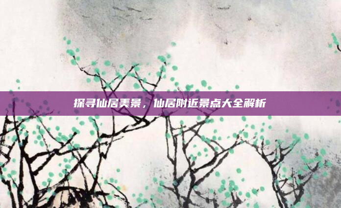 探寻仙居美景，仙居附近景点大全解析