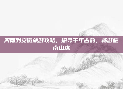 河南到安徽旅游攻略，探寻千年古韵，畅游皖南山水