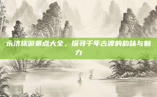 永济旅游景点大全，探寻千年古渡的韵味与魅力