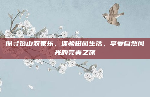 探寻铅山农家乐，体验田园生活，享受自然风光的完美之旅