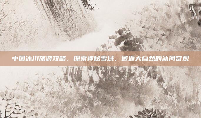 中国冰川旅游攻略，探索神秘雪域，邂逅大自然的冰河奇观