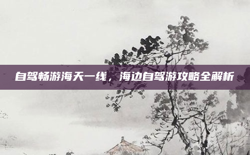 自驾畅游海天一线，海边自驾游攻略全解析