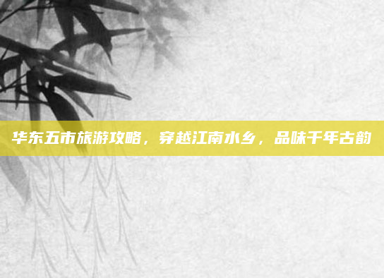 华东五市旅游攻略，穿越江南水乡，品味千年古韵