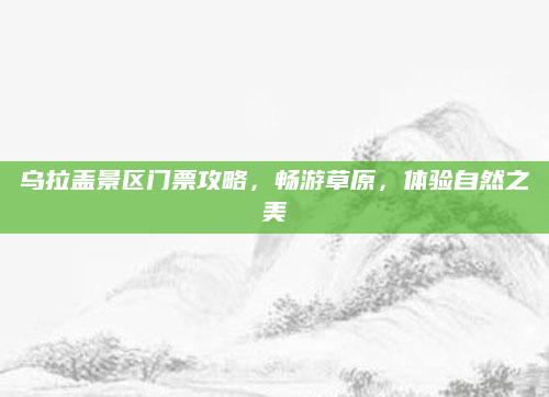 乌拉盖景区门票攻略，畅游草原，体验自然之美