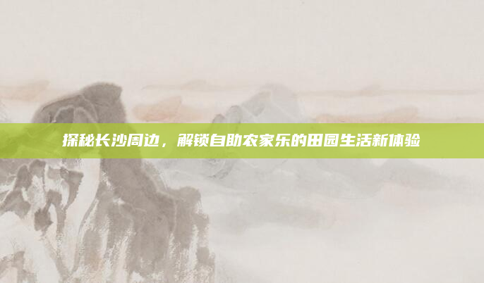 探秘长沙周边，解锁自助农家乐的田园生活新体验