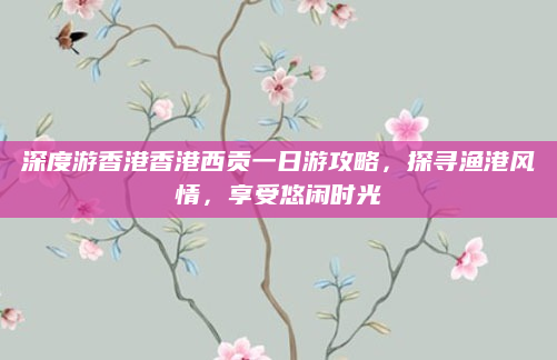 深度游香港香港西贡一日游攻略，探寻渔港风情，享受悠闲时光