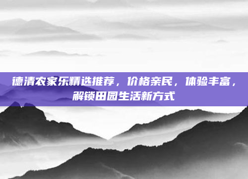 德清农家乐精选推荐，价格亲民，体验丰富，解锁田园生活新方式