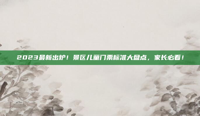 2023最新出炉！景区儿童门票标准大盘点，家长必看！