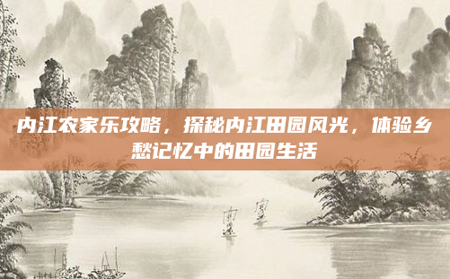 内江农家乐攻略，探秘内江田园风光，体验乡愁记忆中的田园生活