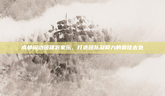 成都周边团建农家乐，打造团队凝聚力的最佳去处
