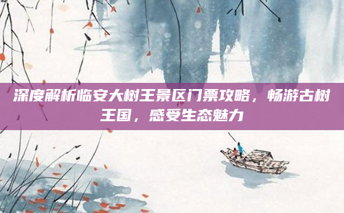 深度解析临安大树王景区门票攻略,畅游古树王国,感受生态魅力