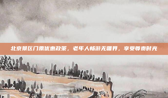 北京景区门票优惠政策，老年人畅游无疆界，享受尊贵时光