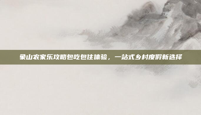 象山农家乐攻略包吃包住体验，一站式乡村度假新选择
