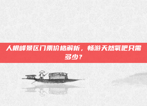 人根峰景区门票价格解析，畅游天然氧吧只需多少？