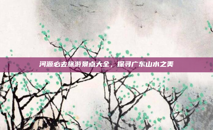 河源必去旅游景点大全,探寻广东山水之美