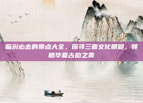 临汾必去的景点大全，探寻三晋文化精髓，领略华夏古韵之美