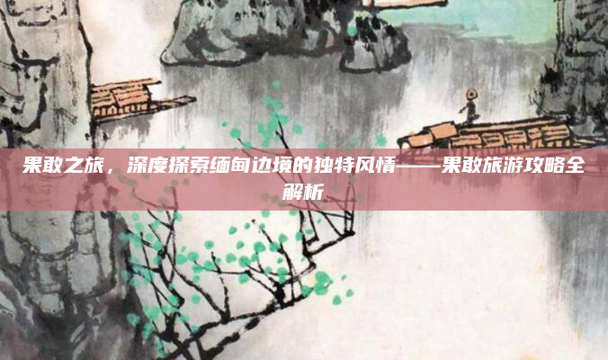果敢之旅，深度探索缅甸边境的独特风情——果敢旅游攻略全解析