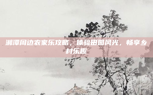 湘潭周边农家乐攻略，体验田园风光，畅享乡村乐趣