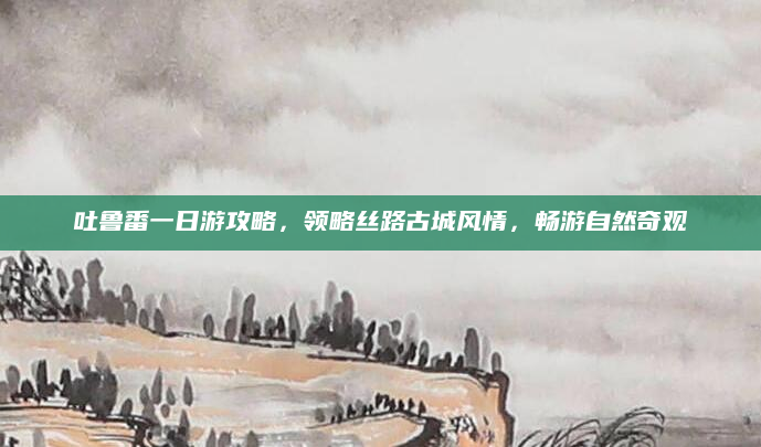 吐鲁番一日游攻略，领略丝路古城风情，畅游自然奇观