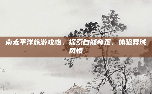 南太平洋旅游攻略，探索自然奇观，体验异域风情