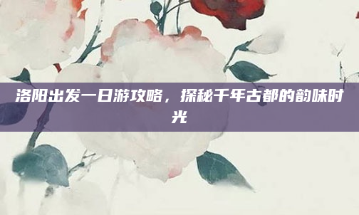 洛阳出发一日游攻略，探秘千年古都的韵味时光