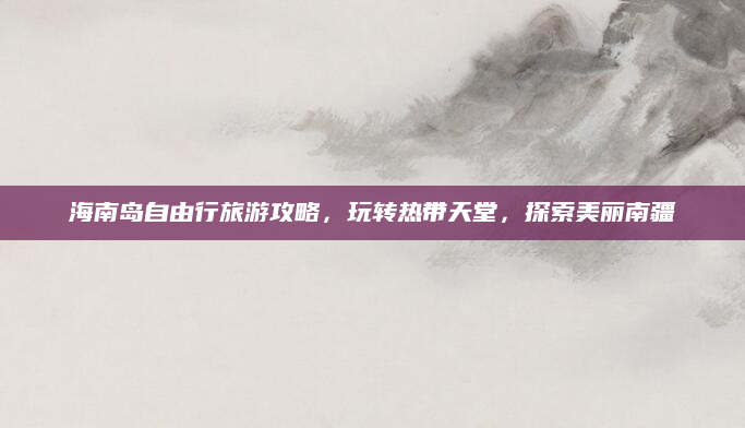 海南岛自由行旅游攻略，玩转热带天堂，探索美丽南疆