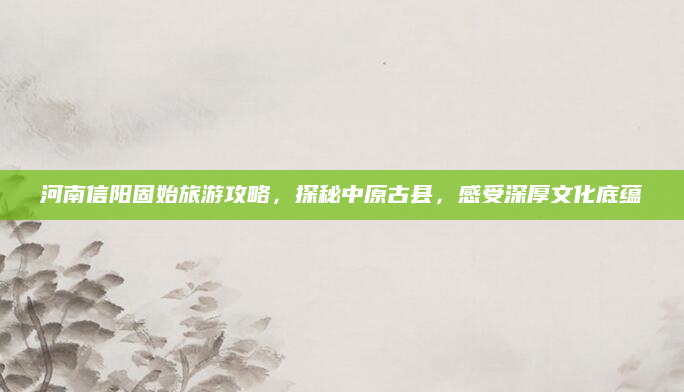 河南信阳固始旅游攻略，探秘中原古县，感受深厚文化底蕴