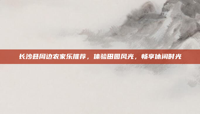 长沙县周边农家乐推荐，体验田园风光，畅享休闲时光