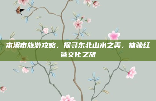 本溪市旅游攻略，探寻东北山水之美，体验红色文化之旅