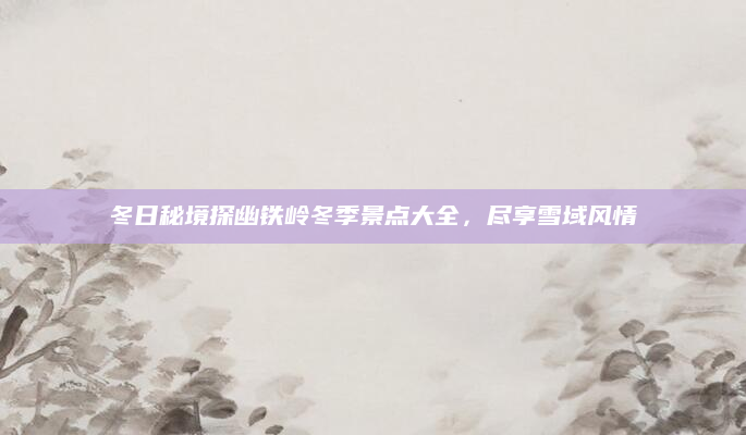 冬日秘境探幽铁岭冬季景点大全，尽享雪域风情