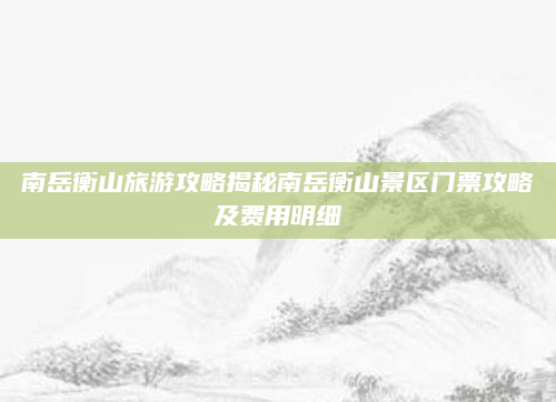 南岳衡山旅游攻略揭秘南岳衡山景区门票攻略及费用明细