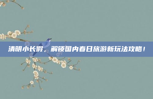清明小长假，解锁国内春日旅游新玩法攻略！