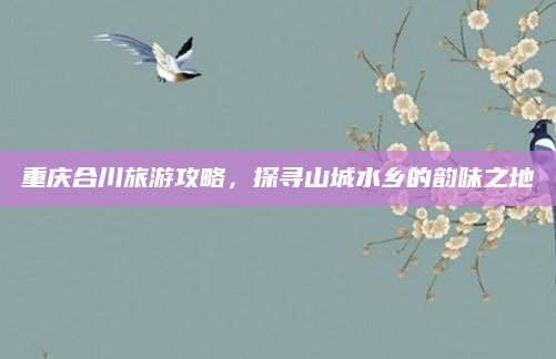 重庆合川旅游攻略，探寻山城水乡的韵味之地
