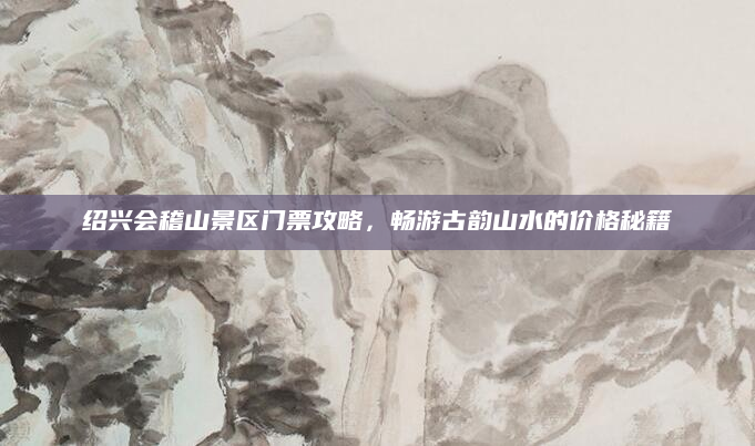 绍兴会稽山景区门票攻略，畅游古韵山水的价格秘籍