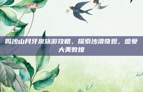 鸣沙山月牙泉旅游攻略，探索沙漠奇观，感受大美敦煌