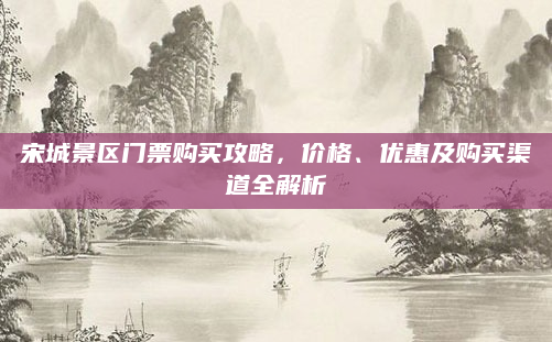 宋城景区门票购买攻略，价格、优惠及购买渠道全解析