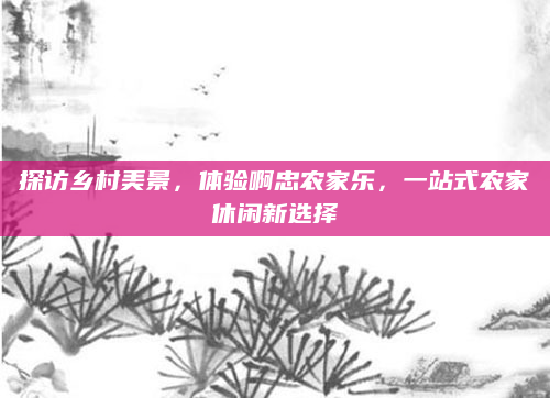 探访乡村美景，体验啊忠农家乐，一站式农家休闲新选择