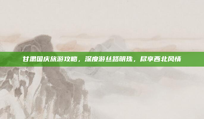 甘肃国庆旅游攻略，深度游丝路明珠，尽享西北风情