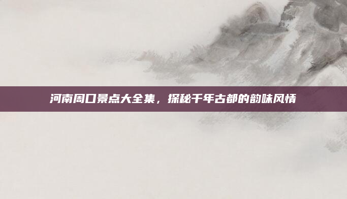 河南周口景点大全集，探秘千年古都的韵味风情