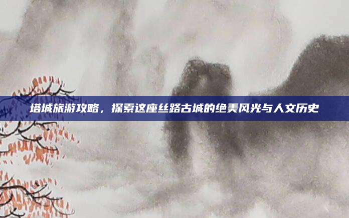 塔城旅游攻略，探索这座丝路古城的绝美风光与人文历史