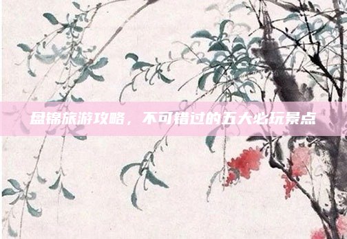盘锦旅游攻略，不可错过的五大必玩景点