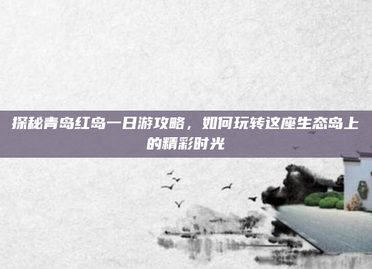 探秘青岛红岛一日游攻略，如何玩转这座生态岛上的精彩时光