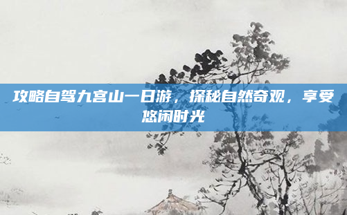 攻略自驾九宫山一日游,探秘自然奇观,享受悠闲时光