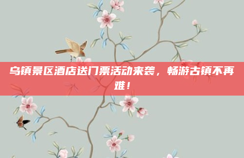 乌镇景区酒店送门票活动来袭，畅游古镇不再难！