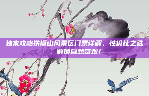 独家攻略铁橛山风景区门票详解，性价比之选，解锁自然奇观！